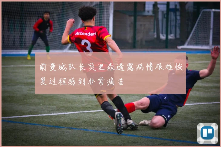 前曼城队长莫里森透露病情艰难恢复过程感到非常痛苦