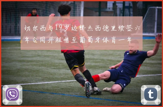 切尔西与19岁边锋杰西德里续签六年合同并租借至葡萄牙体育一年