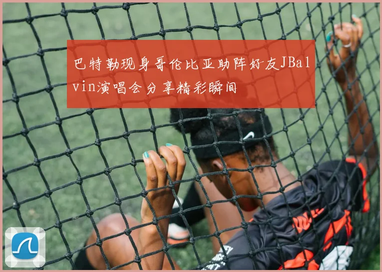 巴特勒现身哥伦比亚助阵好友JBalvin演唱会分享精彩瞬间