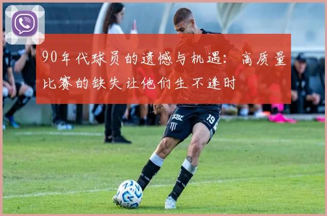 90年代球员的遗憾与机遇：高质量比赛的缺失让他们生不逢时