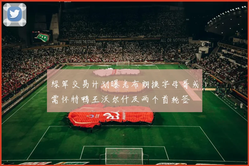 绿军交易计划曝光布朗换字母哥或需怀特鸭王沃尔什及两个首轮签