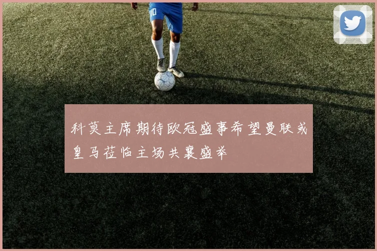 科莫主席期待欧冠盛事希望曼联或皇马莅临主场共襄盛举