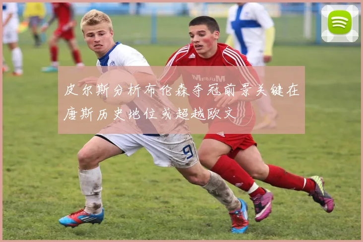 皮尔斯分析布伦森夺冠前景关键在唐斯历史地位或超越欧文