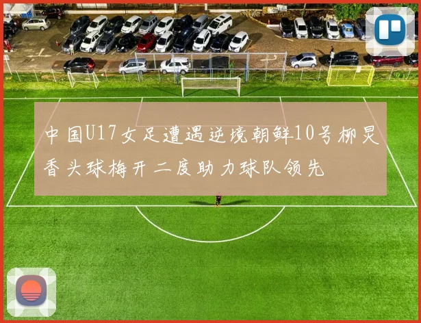 中国U17女足遭遇逆境朝鲜10号柳炅香头球梅开二度助力球队领先