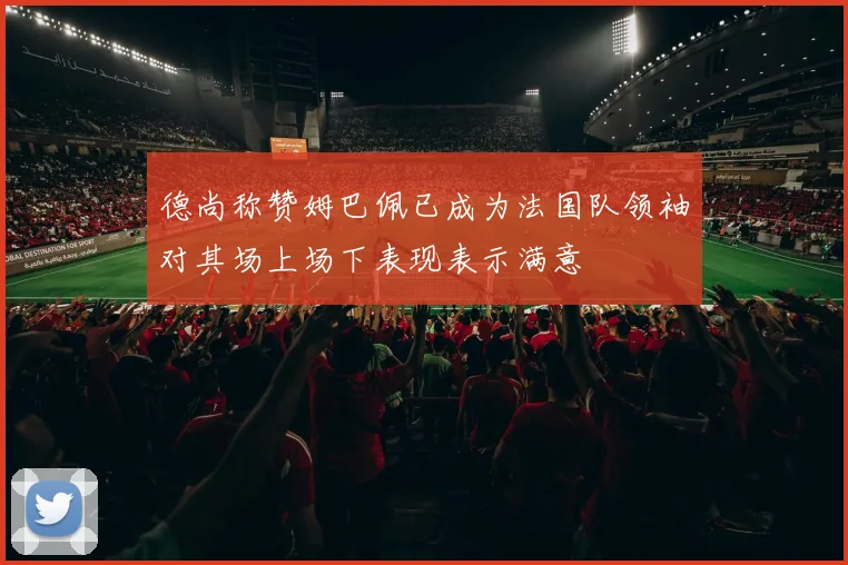 德尚称赞姆巴佩已成为法国队领袖对其场上场下表现表示满意