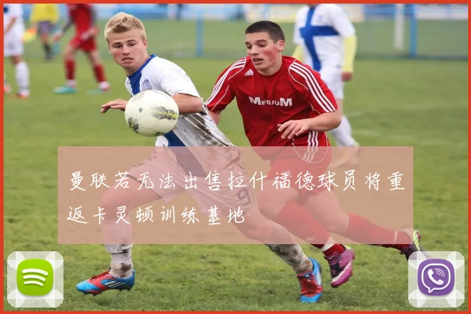 曼联若无法出售拉什福德球员将重返卡灵顿训练基地