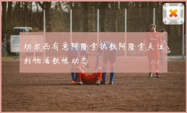 切尔西有意阿隆索执教阿隆索关注利物浦教练动态